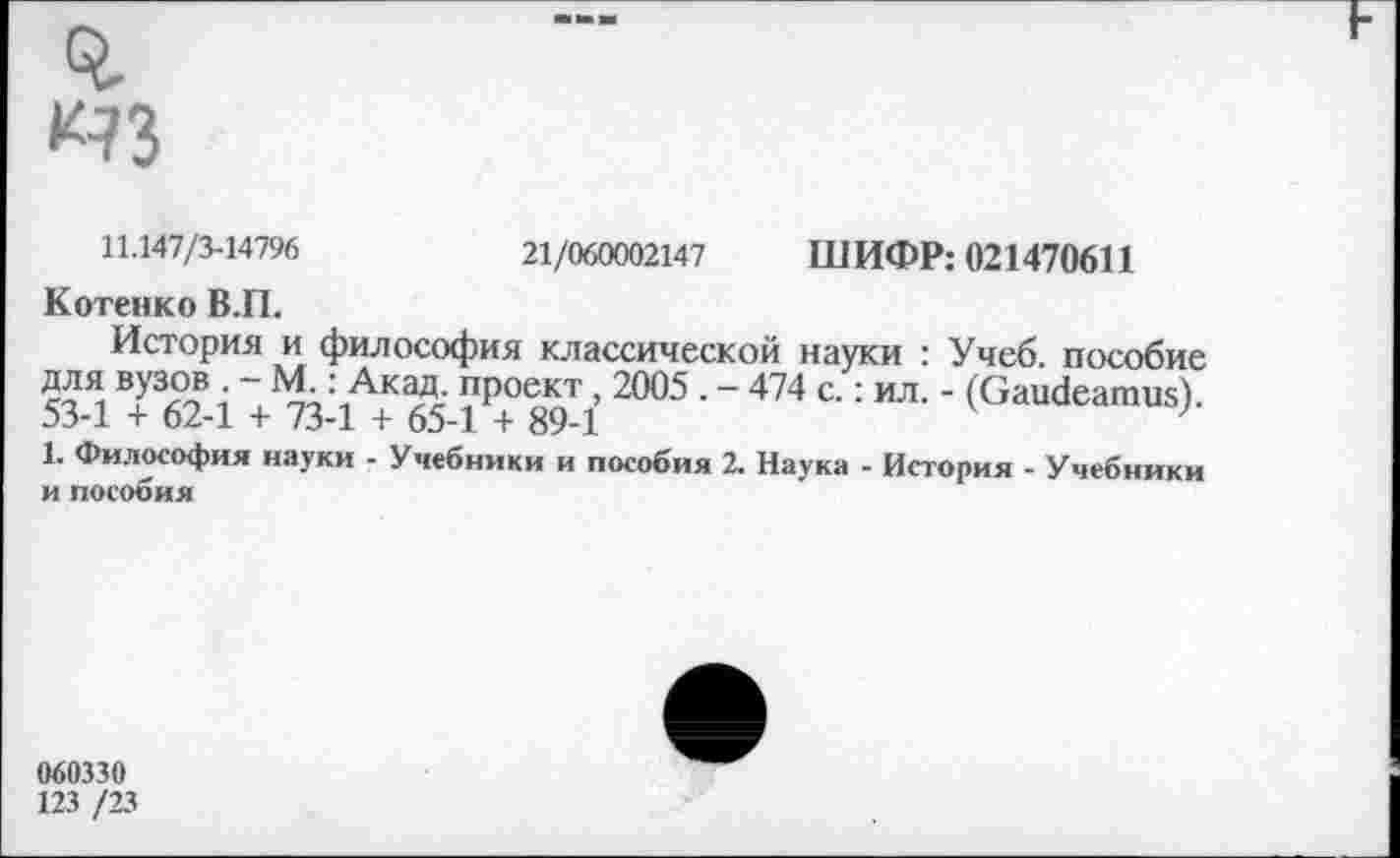 ﻿»43
11.147/3-14796	21/060002147 ШИФР: 021470611
Котенко В.П.
История и философия классической науки : Учеб, пособие для вузов . - М.: Акад, проект, 2005 . - 474 с.: ил. - (Gaudeamus). 53-1 + 62-1 + 73-1 + 65-1 + 89-1
1. Философия науки - Учебники и пособия 2. Наука - История - Учебники и пособия
060330
123 /23